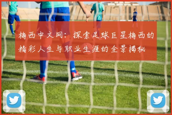 梅西中文网：探索足球巨星梅西的精彩人生与职业生涯的全景揭秘