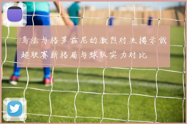 乌法与格罗兹尼的激烈对决揭示俄超联赛新格局与球队实力对比