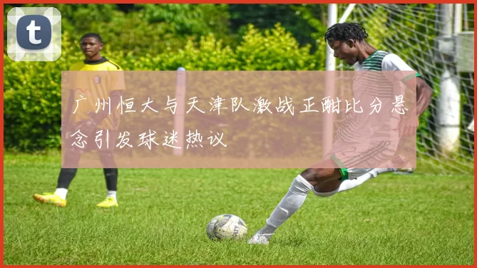 广州恒大与天津队激战正酣比分悬念引发球迷热议
