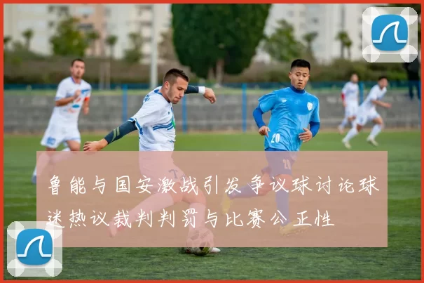 鲁能与国安激战引发争议球讨论球迷热议裁判判罚与比赛公正性